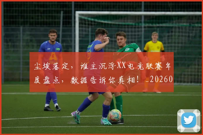 尘埃落定，谁主沉浮XX电竞联赛年度盘点，数据告诉你真相！_20260604200228