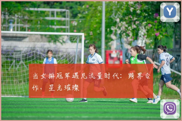 当女排冠军遇见流量时代:跨界合作,星光璀璨