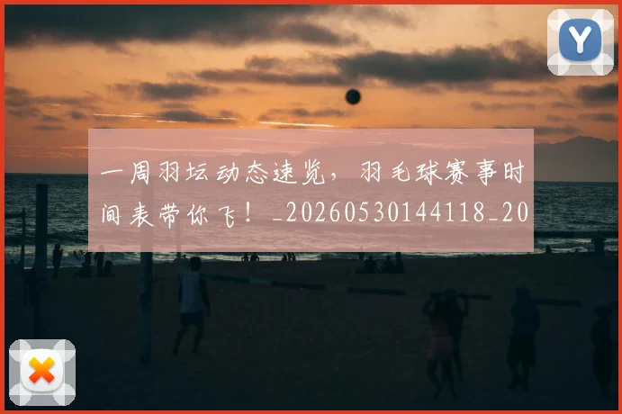 一周羽坛动态速览,羽毛球赛事时间表带你飞!_20260530144118_20260702173341
