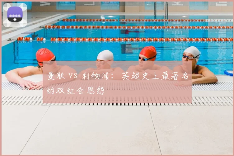曼联 vs 利物浦：英超史上最著名的双红会恩怨