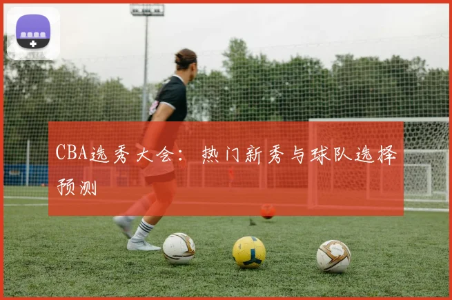 CBA选秀大会:热门新秀与球队选择预测
