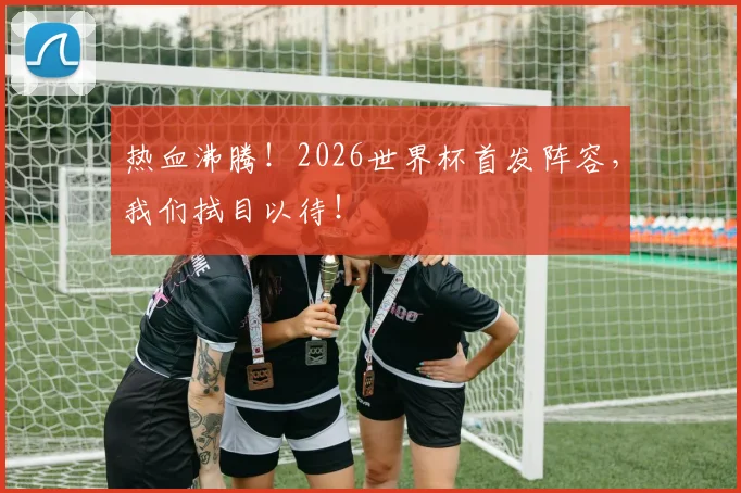 热血沸腾!2026世界杯首发阵容,我们拭目以待!
