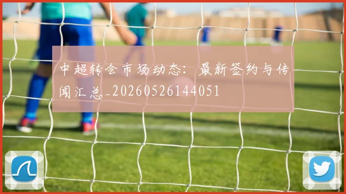 中超转会市场动态:最新签约与传闻汇总_20260526144051