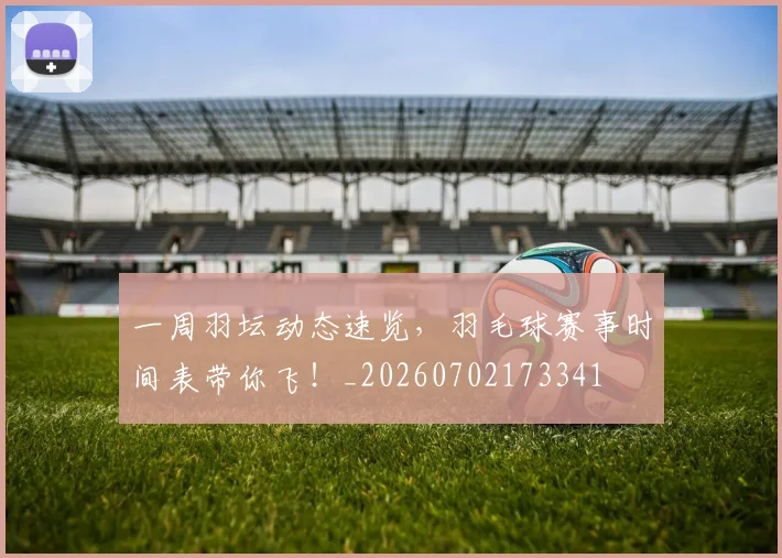一周羽坛动态速览，羽毛球赛事时间表带你飞！_20260702173341