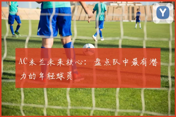 AC米兰未来核心:盘点队中最有潜力的年轻球员