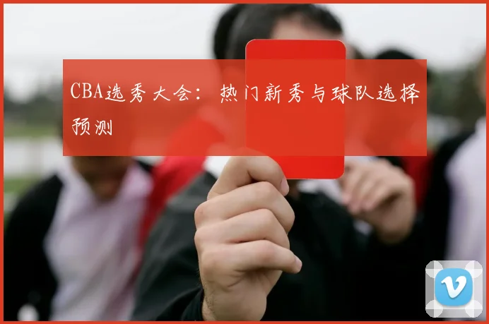 CBA选秀大会:热门新秀与球队选择预测