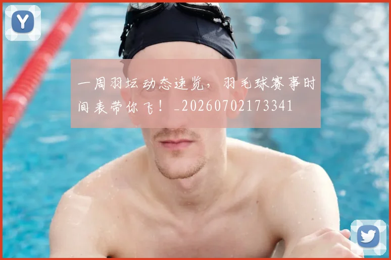 一周羽坛动态速览,羽毛球赛事时间表带你飞!_20260702173341