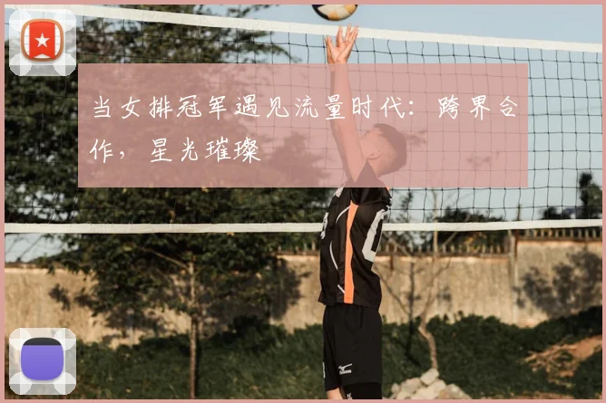 当女排冠军遇见流量时代:跨界合作,星光璀璨