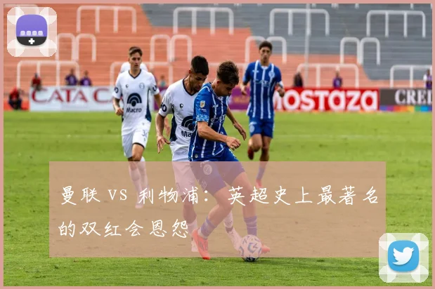 曼联 vs 利物浦:英超史上最著名的双红会恩怨
